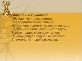 Обращение к учителю
Обращение к тебе, учитель!
Нет педагогической панацеи.
Нет одного, «самого главного» приема.
Радуга из одного цвета – нет радуги.
Только поддерживая друг друга,
Приемы дадут «радужный» эффект,
А технология – свой результат.
 
