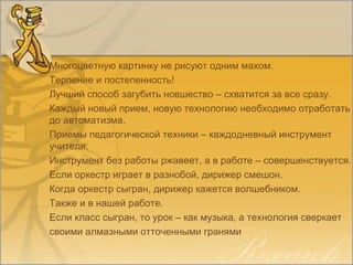 Многоцветную картинку не рисуют одним махом.
Терпение и постепенность!
Лучший способ загубить новшество – схватится за все сразу.
Каждый новый прием, новую технологию необходимо отработать
до автоматизма.
Приемы педагогической техники – каждодневный инструмент
учителя.
Инструмент без работы ржавеет, а в работе – совершенствуется.
Если оркестр играет в разнобой, дирижер смешон.
Когда оркестр сыгран, дирижер кажется волшебником.
Также и в нашей работе.
Если класс сыгран, то урок – как музыка, а технология сверкает
своими алмазными отточенными гранями
 