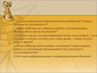 1. Есть ли среди ваших обучающихся неуспевающие? Каковы
причины их неуспешности?
2. Какие проблемы вы ставите в работе с неуспевающими
обучающими и как вы их решаете?
3. Считаете ли вы, что неуспевающий потому и не успевает, что н
способен учиться и потому учить таких детей – только попусту
тратить время?
4. Какого ребенка можно назвать способным? Какие правила
работы со способными обучающимися вы используете
(использовали бы)?
5.Что такое дифференциация и индивидуализация обучения?
 