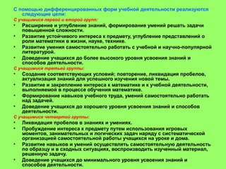 С помощью дифференцированных форм учебной деятельности реализуются
следующие цели:
С учащимися первой и второй групп:
• Расширение и углубление знаний, формирование умений решать задачи
повышенной сложности.
• Развитие устойчивого интереса к предмету, углубление представлений о
роли математики в жизни, науке, технике.
• Развитие умения самостоятельно работать с учебной и научно-популярной
литературой.
• Доведение учащихся до более высокого уровня усвоения знаний и
способов деятельности.
С учащимися третьей группы:
• Создание соответствующих условий; повторение, ликвидация пробелов,
актуализация знаний для успешного изучения новой темы.
• Развитие и закрепление интереса к математике и к учебной деятельности,
выполняемой в процессе обучения математике.
• Формирование навыков учебного труда, умений самостоятельно работать
над задачей.
• Доведение учащихся до хорошего уровня усвоения знаний и способов
деятельности.
С учащимися четвертой группы:
• Ликвидация пробелов в знаниях и умениях.
• Пробуждение интереса к предмету путем использования игровых
моментов, занимательных и логических задач наряду с систематической
организацией самостоятельной работы учащихся на уроке и дома.
• Развитие навыков и умений осуществлять самостоятельную деятельность
по образцу и в сходных ситуациях, воспроизводить изученный материал,
решенную задачу.
• Доведение учащихся до минимального уровня усвоения знаний и
способов деятельности.
 