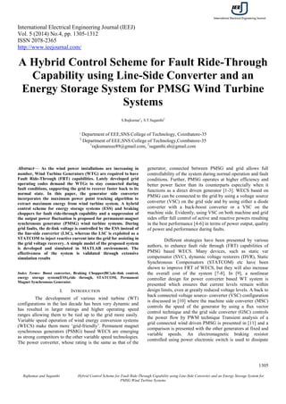 International Electrical Engineering Journal (IEEJ)
Vol. 5 (2014) No.4, pp. 1305-1312
ISSN 2078-2365
http://www.ieejournal.com/
1305
Rajkumar and Suganthi Hybrid Control Scheme for Fault Ride-Through Capability using Line-Side Converter and an Energy Storage System for
PMSG Wind Turbine Systems
A Hybrid Control Scheme for Fault Ride-Through
Capability using Line-Side Converter and an
Energy Storage System for PMSG Wind Turbine
Systems
S.Rajkumar1
, S.T.Suganthi2
1
Department of EEE,SNS College of Technology, Coimbatore-35
2
Department of EEE,SNS College of Technology,Coimbatore-35
1
rajkumareee89@gmail.com, 2
suganthi.sb@gmail.com
Abstract— As the wind power installations are increasing in
number, Wind Turbine Generators (WTG) are required to have
Fault Ride-Through (FRT) capabilities. Lately developed grid
operating codes demand the WTGs to stay connected during
fault conditions, supporting the grid to recover faster back to its
normal state. In this paper, the generator side converter
incorporates the maximum power point tracking algorithm to
extract maximum energy from wind turbine system. A hybrid
control scheme for energy storage systems (ESS) and braking
choppers for fault ride-through capability and a suppression of
the output power fluctuation is proposed for permanent-magnet
synchronous generator (PMSG) wind turbine systems. During
grid faults, the dc-link voltage is controlled by the ESS instead of
the line-side converter (LSC), whereas the LSC is exploited as a
STATCOM to inject reactive current into the grid for assisting in
the grid voltage recovery. A simple model of the proposed system
is developed and simulated in MATLAB environment. The
effectiveness of the system is validated through extensive
simulation results
Index Terms- Boost converter, Braking Chopper(BC),dc-link control,
energy storage system(ESS),ride through, STATCOM, Permanent
Magnet Synchronous Generator.
I. INTRODUCTION
The development of various wind turbine (WT)
configurations in the last decade has been very dynamic and
has resulted in larger ratings and higher operating speed
ranges allowing them to be tied up to the grid more easily.
Variable speed operation of wind energy conversion systems
(WECS) make them more ‘grid-friendly’. Permanent magnet
synchronous generators (PSMG) based WECS are emerging
as strong competitors to the other variable speed technologies.
The power converter, whose rating is the same as that of the
generator, connected between PMSG and grid allows full
controllability of the system during normal operation and fault
conditions. Further, PMSG operates at higher efficiency and
better power factor than its counterparts especially when it
functions as a direct driven generator [1-3]. WECS based on
PMSG can be connected to the grid by using a voltage source
converter (VSC) on the grid side and by using either a diode
converter with a buck-boost converter or a VSC on the
machine side. Evidently, using VSC on both machine and grid
sides offer full control of active and reactive powers resulting
in the best performance [4-6] in terms of power output, quality
of power and performance during faults.
Different strategies have been presented by various
authors, to enhance fault ride through (FRT) capabilities of
PMSG based WECS. Many devices, such as static var
compensator (SVC), dynamic voltage restorers (DVR), Static
Synchronous Compensators (STATCOM) etc have been
shown to improve FRT of WECS, but they will also increase
the overall cost of the system [7-8]. In [9], a nonlinear
controller design for power converter based WT system is
presented which ensures that current levels remain within
design limits, even at greatly reduced voltage levels. A back to
back connected voltage source- converter (VSC) configuration
is discussed in [10] where the machine side converter (MSC)
controls the speed of the generator by using a flux vector
control technique and the grid side converter (GSC) controls
the power flow by PWM technique Transient analysis of a
grid connected wind driven PMSG is presented in [11] and a
comparison is presented with the other generators at fixed and
variable speeds. An electromagnetic braking resistor
controlled using power electronic switch is used to dissipate
 