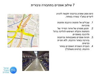 7‫ציבורית‬ ‫בתחבורה‬ ‫אופניים‬ ‫שילוב‬
‫להגיע‬ ‫יתקשה‬ ‫ברכבת‬ ‫שמגיע‬ ‫נוסע‬ ‫כיום‬
‫ליעדים‬‫במע‬"‫ר‬‫בטוחה‬ ‫בצורה‬.
.1‫ותחנות‬ ‫הרכבת‬ ‫תחנות‬ ‫אל‬ ‫שבילים‬
‫מרכזיות‬
.2‫של‬ ‫המיידי‬ ‫איזור‬ ‫של‬ ‫מפורט‬ ‫תכנון‬
‫ברגל‬ ‫להליכה‬ ‫השימוש‬ ‫והקלת‬ ‫התחנות‬
‫באופניים‬ ‫ולרכיבה‬.
.3‫ונרחבות‬ ‫מאובטחות‬ ‫אופניים‬ ‫חניות‬
‫הרכבת‬ ‫באזור‬ ‫בהרבה‬,‫חציית‬ ‫ללא‬
‫כבישים‬.
.4‫באזור‬ ‫האופניים‬ ‫השכרת‬ ‫הגברת‬
‫הרכבת‬( .‫משולב‬ ‫כרטיס‬?)
 