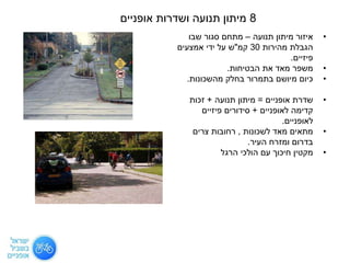 •‫תנועה‬ ‫מיתון‬ ‫איזור‬–‫מת‬‫שבו‬ ‫סגור‬ ‫חם‬
‫מהירות‬ ‫הגבלת‬30‫קמ‬"‫אמצעים‬ ‫ידי‬ ‫על‬ ‫ש‬
‫פיזיים‬.
•‫הבטיחות‬ ‫את‬ ‫מאד‬ ‫משפר‬.
•‫מהשכונות‬ ‫בחלק‬ ‫בתמרור‬ ‫מיושם‬ ‫כיום‬.
•‫אופניים‬ ‫שדרת‬=‫תנועה‬ ‫מיתון‬+‫זכות‬
‫לאופניים‬ ‫קדימה‬+‫פיזיים‬ ‫סידורים‬
‫לאופניים‬.
•‫לשכונות‬ ‫מאד‬ ‫מתאים‬,‫צרים‬ ‫רחובות‬
‫העיר‬ ‫ומזרח‬ ‫בדרום‬.
•‫הרגל‬ ‫הולכי‬ ‫עם‬ ‫חיכוך‬ ‫מקטין‬
8‫אופניים‬ ‫ושדרות‬ ‫תנועה‬ ‫מיתון‬
 