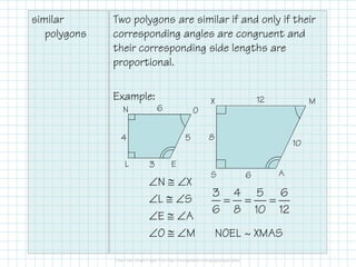 similar
polygons
Two polygons are similar if and only if their
corresponding angles are congruent and
their corresponding side lengths are
proportional.
Example:
N O
X M
6
54
12
8
∠N ≅ ∠X
∠L ≅ ∠S
∠E ≅ ∠A
∠O ≅ ∠M
EL
AS
5
3
4
10
6
8
3 4 5 6
6 8 10 12
= = =
NOEL ~ XMAS
 