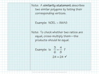 Note: A similarity statementsimilarity statementsimilarity statementsimilarity statement describes
two similar polygons by listing their
corresponding vertices.
Example: NOEL ~ XMAS
Note: To check whether two ratios are
equal, cross-multiply them–theequal, cross-multiply them–the
products should be equal.
Example: Is ?=
3 4
6 8
=24 24
 