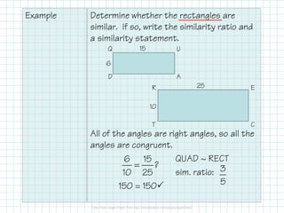 Example Determine whether the rectangles are
similar. If so, write the similarity ratio and
a similarity statement.
Q U
AD
R E
15
6
25
10
All of the angles are right angles, so all the
angles are congruent.
QUAD ~ RECT
sim. ratio:
150 = 150
CT
10
6 15
?
10 25
= 3
5
 