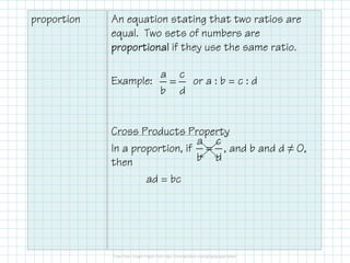 proportion An equation stating that two ratios are
equal. Two sets of numbers are
proportionalproportionalproportionalproportional if they use the same ratio.
Example: or a : b = c : d
Cross Products Property
a c
b d
=
Cross Products Property
In a proportion, if , and b and d ≠ 0,
then
ad = bc
a c
b d
=
 