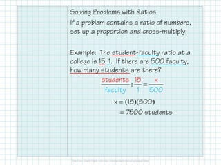 Solving Problems with Ratios
If a problem contains a ratio of numbers,
set up a proportion and cross-multiply.
Example: The student-faculty ratio at a
college is 15: 1. If there are 500 faculty,
how many students are there?
=:
student 15s x
x = (15)(500)
= 7500 students
=
facul
:
student
ty
15
1
s x
500
 