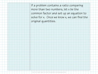 If a problem contains a ratio comparing
more than two numbers, let x be the
common factor and set up an equation to
solve for x. Once we know x, we can find the
original quantities.
 