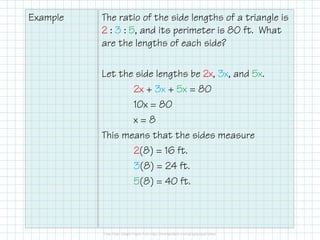 Example The ratio of the side lengths of a triangle is
2 : 3 : 5, and its perimeter is 80 ft. What
are the lengths of each side?
Let the side lengths be 2x, 3x, and 5x.
2x + 3x + 5x = 80
10x = 80
x = 8x = 8
This means that the sides measure
2(8) = 16 ft.
3(8) = 24 ft.
5(8) = 40 ft.
 