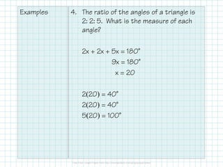 Examples 4. The ratio of the angles of a triangle is
2: 2: 5. What is the measure of each
angle?
2x + 2x + 5x = 180˚
9x = 180˚
x = 20
2(20) = 40˚
2(20) = 40˚
5(20) = 100˚
 