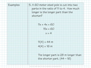 Examples 5. A 60 meter steel pole is cut into two
parts in the ratio of 11 to 4. How much
longer is the longer part than the
shorter?
11x + 4x = 60
15x = 60
x = 4x = 4
11(4) = 44 m
4(4) = 16 m
The longer part is 28 m longer than
the shorter part. (44 — 16)
 