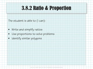 3.8.2 Ratio & Proportion
The student is able to (I can):
• Write and simplify ratios
• Use proportions to solve problems• Use proportions to solve problems
• Identify similar polygons
 