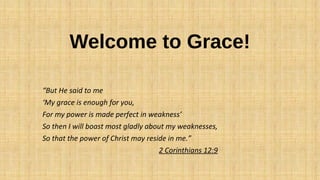 Welcome to Grace!
“But He said to me
‘My grace is enough for you,
For my power is made perfect in weakness’
So then I will boast most gladly about my weaknesses,
So that the power of Christ may reside in me.”
2 Corinthians 12:9
 