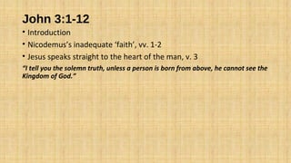 John 3:1-12
• Introduction
• Nicodemus’s inadequate ‘faith’, vv. 1-2
• Jesus speaks straight to the heart of the man, v. 3
“I tell you the solemn truth, unless a person is born from above, he cannot see the
Kingdom of God.”
 