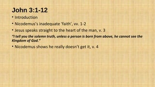 John 3:1-12
• Introduction
• Nicodemus’s inadequate ‘faith’, vv. 1-2
• Jesus speaks straight to the heart of the man, v. 3
“I tell you the solemn truth, unless a person is born from above, he cannot see the
Kingdom of God.”
• Nicodemus shows he really doesn’t get it, v. 4
 