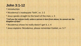 John 3:1-12
• Introduction
• Nicodemus’s inadequate ‘faith’, vv. 1-2
• Jesus speaks straight to the heart of the man, v. 3
“I tell you the solemn truth, unless a person is born from above, he cannot see the
Kingdom of God.”
• Nicodemus shows he really doesn’t get it, v. 4
• Jesus explains: Nicodemus, please remember Ezekiel, vv. 5-7
 