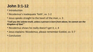 John 3:1-12
• Introduction
• Nicodemus’s inadequate ‘faith’, vv. 1-2
• Jesus speaks straight to the heart of the man, v. 3
“I tell you the solemn truth, unless a person is born from above, he cannot see the
Kingdom of God.”
• Nicodemus shows he really doesn’t get it, v. 4
• Jesus explains: Nicodemus, please remember Ezekiel, vv. 5-7
• Conclusion
 