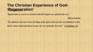 The Christian Experience of God-
‘Regeneration’• Introduction
“Regeneration is a secret act of God in which He imparts new spiritual life to us.”
(Wayne Grudem)
“The unbeliever does not receive the things of the Spirit of God, for they are foolishness to him.
And he cannot understand them, because they are spiritually discerned.” 1 Corinthians 2:14
 