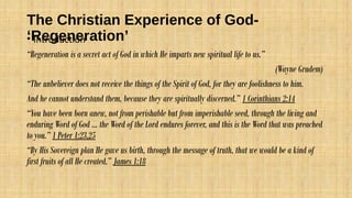 The Christian Experience of God-
‘Regeneration’• Introduction
“Regeneration is a secret act of God in which He imparts new spiritual life to us.”
(Wayne Grudem)
“The unbeliever does not receive the things of the Spirit of God, for they are foolishness to him.
And he cannot understand them, because they are spiritually discerned.” 1 Corinthians 2:14
“You have been born anew, not from perishable but from imperishable seed, through the living and
enduring Word of God … the Word of the Lord endures forever, and this is the Word that was preached
to you.” 1 Peter 1:23,25
“By His Sovereign plan He gave us birth, through the message of truth, that we would be a kind of
first fruits of all He created.” James 1:18
 