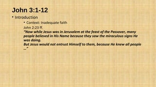 John 3:1-12
• Introduction
• Context: Inadequate faith
John 2:23 ff.
“Now while Jesus was in Jerusalem at the feast of the Passover, many
people believed in His Name because they saw the miraculous signs He
was doing.
But Jesus would not entrust Himself to them, because He knew all people
…”
 
