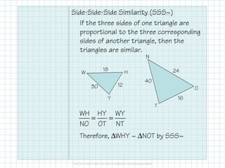 Side-Side-Side Similarity (SSS~)
If the three sides of one triangle are
proportional to the three corresponding
sides of another triangle, then the
triangles are similar.
W H
Y
N
O
T
= =
WH HY WY
NO OT NT
Therefore, ∆WHY ~ ∆NOT by SSS~
1230
18
16
40
24
 
