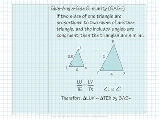 Side-Angle-Side Similarity (SAS~)
If two sides of one triangle are
proportional to two sides of another
triangle, and the included angles are
congruent, then the triangles are similar.
E
T X
U
L V
=
LU LV
TE TX ∠L ≅ ∠T
Therefore, ∆LUV ~ ∆TEX by SAS~
4
5
2
2.5
 