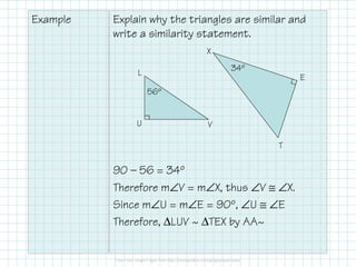 Example Explain why the triangles are similar and
write a similarity statement.
90 — 56 = 34º
Therefore m∠V = m∠X, thus ∠V ≅ ∠X.
Since m∠U = m∠E = 90º, ∠U ≅ ∠E
Therefore, ∆LUV ~ ∆TEX by AA~
56º
34º
L
U V
T
E
X
 