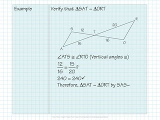 Example Verify that ∆SAT ~ ∆ORT
A
S
T
R
O
12
15
20
16
∠ATS ≅ ∠RTO (Vertical angles ≅)
12 15
?
16 20
=
240 = 240
Therefore, ∆SAT ~ ∆ORT by SAS~
 