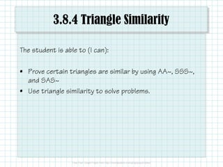3.8.4 Triangle Similarity
The student is able to (I can):
• Prove certain triangles are similar by using AA~, SSS~,
and SAS~
• Use triangle similarity to solve problems.
 