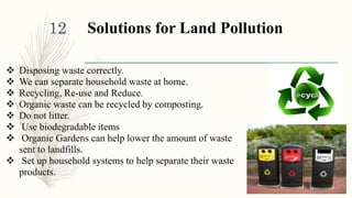 Solutions for Land Pollution
 Disposing waste correctly.
 We can separate household waste at home.
 Recycling, Re-use and Reduce.
 Organic waste can be recycled by composting.
 Do not litter.
 Use biodegradable items
 Organic Gardens can help lower the amount of waste
sent to landfills.
 Set up household systems to help separate their waste
products.
1/30/2016
12
 