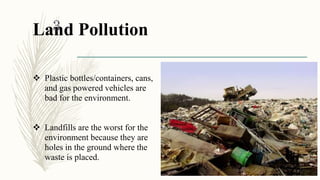 Land Pollution
 Plastic bottles/containers, cans,
and gas powered vehicles are
bad for the environment.
 Landfills are the worst for the
environment because they are
holes in the ground where the
waste is placed.
1/30/2016
3
 