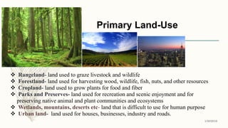 Primary Land-Use
1/30/2016
4
 Rangeland- land used to graze livestock and wildlife
 Forestland- land used for harvesting wood, wildlife, fish, nuts, and other resources
 Cropland- land used to grow plants for food and fiber
 Parks and Preserves- land used for recreation and scenic enjoyment and for
preserving native animal and plant communities and ecosystems
 Wetlands, mountains, deserts etc- land that is difficult to use for human purpose
 Urban land- land used for houses, businesses, industry and roads.
 