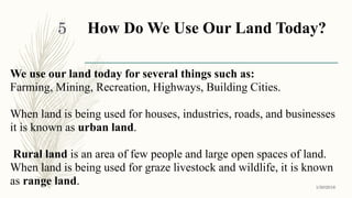 How Do We Use Our Land Today?
We use our land today for several things such as:
Farming, Mining, Recreation, Highways, Building Cities.
When land is being used for houses, industries, roads, and businesses
it is known as urban land.
Rural land is an area of few people and large open spaces of land.
When land is being used for graze livestock and wildlife, it is known
as range land. 1/30/2016
5
 