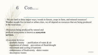 Con….
- We use land in three major ways; woods in forests, crops in farm, and mineral resources!
Weather people live in rural or urban cities, we all depend on resources that are being produced
in the rural areas.
-Resources being produced by natural and
artificial ecosystems is known as ecosystem
services.
-Ecosystem Services:
-aesthetic beauty - purification of water & air
-regulation of climate -prevention of flood/drought
-movement and cycling of nutrients
-maintenance of biodiversity -detox wastes
-decompose wastes 1/30/2016
6
 