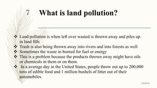 What is land pollution?
 Land pollution is when left over wasted is thrown away and piles up
in land fills
 Trash is also being thrown away into rivers and into forests as well
 Sometimes the waste in burned for fuel or energy
 This is a problem because the products thrown away might have oils
or chemicals in them or on them.
 In a average day in the United States, people throw out up to 200,000
tons of edible food and 1 million bushels of litter out of their
automobiles.
1/30/2016
7
 