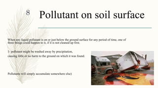 Pollutant on soil surface
When any liquid pollutant is on or just below the ground surface for any period of time, one of
three things could happen to it, if it is not cleaned up first.
1- pollutant might be washed away by precipitation,
causing little or no harm to the ground on which it was found.
Pollutants will simply accumulate somewhere else)
1/30/2016
8
 