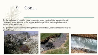 Con…
2- the pollutant, if volatile, could evaporate, again causing little harm to the soil
(however, not a solution to the bigger pollution problem, as it might become a
source of air pollution).
3- pollutant could infiltrate through the unsaturated soil, in much the same way as
ground water.
1/30/2016
9
 