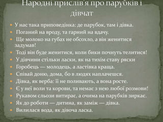  У нас така приповедінка: де парубок, там і дівка.
 Поганий на вроду, та гарний на вдачу.
 Ще молоко на губах не обсохло, а він женитися
задумав!
 Тоді він буде женитися, коли бики почнуть телитися!
 У дівчини стільки ласки, як на тихім ставу ряски
 Горобець — молодець, а ластівка краща.
 Співай доню, дома, бо в людях наплачешся.
 Дівка, як верба: її не поливають, а вона росте.
 Є у неї воли та корови, та немає з нею любої розмови!
 Рукавом сльози витирає, а очима на парубків зиркає.
 Як до роботи — дитина, як заміж — дівка.
 Вилилася вода, як дівоча ласка.
 