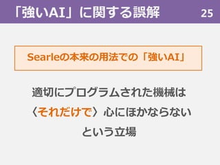 「強いAI」に関する誤解 25
適切にプログラムされた機械は
〈それだけで〉心にほかならない
という立場
Searleの本来の用法での「強いAI」
 