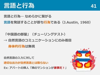 言語と行為 41
言語と行為… なめらかに繋がる
言語を発話することが即ち行為である（J.Austin, 1960）
「中国語の部屋」（チューリングテスト）
→ 自然言語のコミュニケーションにのみ着目
身体的行為は無視
自然言語の入力に対して
適切な出力が自然言語とは限らない
Ex: アパートの隣人「隣のマンションが家事だ！」
 