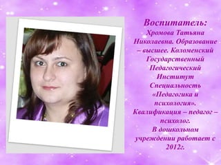 Воспитатель:
Хромова Татьяна
Николаевна. Образование
– высшее. Коломенский
Государственный
Педагогический
Институт
Специальность
«Педагогика и
психология».
Квалификация – педагог –
психолог.
В дошкольном
учреждении работает с
2012г.
 