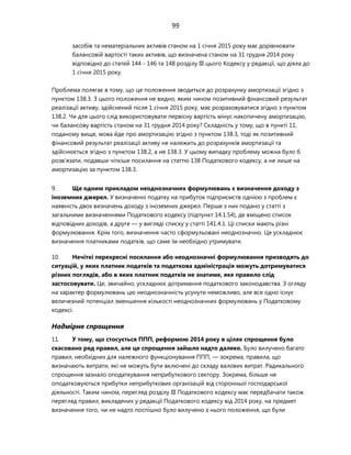 99
засобів та нематеріальних активів станом на 1 січня 2015 року має дорівнювати
балансовій вартості таких активів, що визначена станом на 31 грудня 2014 року
відповідно до статей 144 - 146 та 148 розділу III цього Кодексу у редакції, що діяла до
1 січня 2015 року.
Проблема полягає в тому, що це положення зводиться до розрахунку амортизації згідно з
пунктом 138.3. З цього положення не видно, яким чином позитивний фінансовий результат
реалізації активу, здійснений після 1 січня 2015 року, має розраховуватися згідно з пунктом
138.2. Чи для цього слід використовувати первісну вартість мінус накопичену амортизацію,
чи балансову вартість станом на 31 грудня 2014 року? Складність у тому, що в пункті 11,
поданому вище, мова йде про амортизацію згідно з пунктом 138.3, тоді як позитивний
фінансовий результат реалізації активу не належить до розрахунків амортизації та
здійснюється згідно з пунктом 138.2, а не 138.3. У цьому випадку проблему можна було б
розв'язати, подавши чіткіше посилання на статтю 138 Податкового кодексу, а не лише на
амортизацію за пунктом 138.3.
9. Ще одним прикладом неоднозначних формулювань є визначення доходу з
іноземних джерел. У визначенні податку на прибуток підприємств однією з проблем є
наявність двох визначень доходу з іноземних джерел. Перше з них подано у статті з
загальними визначеннями Податкового кодексу (підпункт 14.1.54), де вміщено список
відповідних доходів, а друге — у вигляді списку у статті 141.4.1. Ці списки мають різні
формулювання. Крім того, визначення часто сформульовані неоднозначно. Це ускладнює
визначення платниками податків, що саме їм необхідно утримувати.
10. Нечіткі перехресні посилання або неоднозначні формулювання призводять до
ситуацій, у яких платник податків та податкова адміністрація можуть дотримуватися
різних поглядів, або в яких платник податків не знатиме, яке правило слід
застосовувати. Це, звичайно, ускладнює дотримання податкового законодавства. З огляду
на характер формулювань цю неоднозначність усунути неможливо, але все одно існує
величезний потенціал зменшення кількості неоднозначних формулювань у Податковому
кодексі.
Надмірне спрощення
11. У тому, що стосується ППП, реформою 2014 року в цілях спрощення було
скасовано ряд правил, але це спрощення зайшло надто далеко. Було вилучено багато
правил, необхідних для належного функціонування ППП, — зокрема, правила, що
визначають витрати, які не можуть бути включені до складу валових витрат. Радикального
спрощення зазнало оподаткування неприбуткового сектору. Зокрема, більше не
оподатковуються прибутки неприбуткових організацій від сторонньої господарської
діяльності. Таким чином, перегляд розділу III Податкового кодексу має передбачати також
перегляд правил, викладених у редакції Податкового кодексу від 2014 року, на предмет
визначення того, чи не надто поспішно було вилучено з нього положення, що були
 