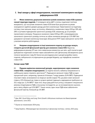 43
I. Інші заходи у сфері оподаткування, покликані компенсувати наслідки
реформування ЄСВ
63. Може виявитись доцільним вивчення шляхів зниження ставки ЄСВ в рамках
чинної структури податків. У попередніх звітах ДБП з питань податкової політики
вказувалось, що поступове зниження ставки ЄСВ може бути доцільним за умови
знаходження надійних джерел доходу для його компенсації. Навантаження на податкову
систему стане меншим, якщо, на початку, обмежитись зниженням ставок ЄСВ до 30% або
28% із суттєвим підвищенням граничного розміру ЄСВ, наприклад, до 25 розмірів
прожиткового мінімуму. Поєднання зниження ставки ЄСВ до 28% з запровадженням
зазначеного граничного розміру потягне за собою зниження доходів до 3,5% ВВП без
урахування часткової компенсації внаслідок збільшення ППП через зменшення частки ЄСВ
у валових витратах роботодавців.
64. Непряме оподаткування та інші компоненти податку на доходи можуть
створити достатній фіскальний простір для зниження ставок ЄСВ. Водночас,
реформування режиму ЄП має стати невід'ємним елементом цих змін, щоб покласти край
руйнуванню податкової системи через самозайнятих осіб. Детальному обговоренню цього
питання присвячено главу III. Нижче ми розглядаємо різні сценарії розробки пакету
податків, нейтрального по відношенню до доходів бюджету, що передбачає зниження
ставок ЄСВ.
Заходи щодо ПДВ
65. Першим варіантом компенсації доходів, недоотриманих через зниження
ставки ЄСВ, є непряме оподаткування. Ці податки вносять найменші викривлення та
найбільшою мірою сприяють зростанню30
. Підвищення загальної ставки ПДВ на один
процентний пункт, наприклад, принесло б близько 7 млрд гривень (0,4% ВВП). Підвищення
пільгової ставки, встановленої на лікарські засоби (наразі 7%), до рівня нової загальної
ставки у 21% (близької до ставки в сусідніх країнах) підвищить надходження приблизно на
20,1 млрд грн. (1,3% ВВП)31
. Крім того, якщо уряд доб'ється успіху у скасуванні спеціального
режиму оподаткування ПДВ у сільському господарстві, це, за консервативною оцінкою,
дасть змогу зібрати ще 0,3% ВВП32
. Таким чином, один лише ПДВ може забезпечити
фіскальний простір, близький до 2% ВВП.
30
Див. IMF, Fiscal Policy and Long-Term Growth («Фіскальна політика та довгострокове
зростання»), June 2015.
31
Оцінка за показниками 2014 року.
32
Уряд України, «Меморандум про економічну та фінансову політику», липень 2015 року.
 