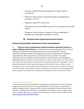 47
o Скасувати спеціальний режим оподаткування у сфері сільського
господарства.
o Підвищити ставки акцизного податку відповідно до рекомендацій,
викладених у главі IV.
o Підвищити ставку ППП з 18% до 20%.
o Запровадити третю ставку ПДФО в розмірі 25% для доходів більше 15 000
гривень.
o Ліквідувати пільгові елементи спрощеної системи оподаткування
відповідно до рекомендацій, викладених у главі III.
III. СПРОЩЕНІ СХЕМИ ОПОДАТКУВАННЯ МАЛОГО БІЗНЕСУ
Загальні цілі розробки спрощеної системи оподаткування
72. У більшості країн запроваджено спеціальні режими справляння податку на
дохід та ПДВ для малого бізнесу. Ці режими мають дві взаємопов'язані мети: (1) знизити
собівартість дотримання законодавства для малих платників податків35
і (2) дати
податковим органам можливість зосередитись на контролі над великими та середніми
підприємствами. Малі підприємства є дуже різними в різних країнах, тому наразі
неможливо визначити єдиний оптимальний для всіх ситуацій режим, що відповідав би
передовій практиці. Розмаїття умов спостерігається навіть у межах однієї й тієї самої країни:
різні схеми застосовуються для натурального господарства, ремісників і продавців, а також
для малих підприємств. Для віднесення підприємств до суб'єктів малого бізнесу в цілях
застосування цих схем застосовуються різні граничні показники, але, як правило, критерієм
є помірний оборот підприємства, котрий, як вважається, оптимальним чином віддзеркалює
розмір підприємства та/або його спроможність виконувати вимоги податкової системи.
35
Якщо визначати витрати на дотримання законодавства по відношенню до обсягів реалізації
продукції або активів, то для малих платників ПДВ вони є суттєво вищими, ніж для великих і
середніх підприємств; див., наприклад: OECD, Survey on the taxation of small and medium-sized
enterprises – Draft report on responses to the questionnaire («Опитування з питань оподаткування
малих і середніх підприємств — проект звіту про відповіді на питання анкети») (2007); на сайті:
www.oecd.org/tax/tax-policy/39597756.pdf.
 