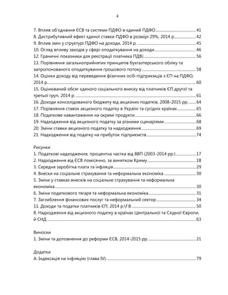 4
7. Вплив об'єднання ЄСВ та системи ПДФО в єдиний ПДФО.........................................41
8. Дистрибутивний ефект єдиної ставки ПДФО в розмірі 29%, 2014 р......................42
9. Вплив змін у структурі ПДФО на доходи, 2014 р. ...........................................................45
10. Огляд впливу заходів у сфері оподаткування на доходи..........................................46
12. Граничні показники для реєстрації платника ПДВ).....................................................56
13. Порівняння загальноприйнятих принципів бухгалтерського обліку та
запропонованого оподаткування грошового потоку.......................................................58
14. Оцінки доходу від переведення фізичних осіб-підприємців з ЄП на ПДФО,
2014 р.......................................................................................................................................................60
15. Оцінюваний обсяг єдиного соціального внеску від платників ЄП другої та
третьої груп, 2014 р. ..........................................................................................................................61
16. Доходи консолідованого бюджету від акцизних податків, 2008-2015 рр........64
17. Порівняння ставок акцизного податку в Україні та сусідніх країнах...................65
18. Податкове навантаження на окремі продукти..............................................................66
19. Надходження від акцизного податку за різними сценаріями................................68
20. Зміни ставки акцизного податку та надходження .......................................................69
21. Надходження від податку на прибуток підприємств..................................................74
Рисунки
1. Податкові надходження, процентна частка від ВВП (2003-2014 рр.) ....................17
2. Надходження від ЄСВ помісячно, за винятком Криму.................................................18
3. Середня заробітна плата та інфляція....................................................................................29
4. Внески на соціальне страхування та неформальна економіка ................................30
5. Зміни у ставках внесків на соціальне страхування та неформальна
економіка...............................................................................................................................................30
6. Зміни податкового тягаря та неформальна економіка................................................31
7. Заглиблення фінансових послуг та неформальний сектор........................................34
11. Доходи та податки платників ЄП, 2014 р.f B .................................................................50
8. Надходження від акцизного податку в країнах Центральної та Східної Європи,
й СНД .......................................................................................................................................................63
Виноски
1. Зміни та доповнення до реформи ЄСВ, 2014-2015 рр.................................................21
Додатки
A. Індексація на інфляцію (глава IV)...........................................................................................79
 