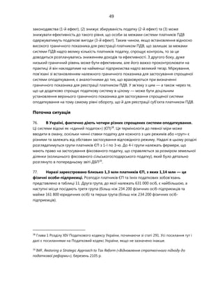 49
законодавства (1-й ефект), (2) знижує збируваність податку (2-й ефект) та (3) може
знижувати ефективність до такого рівня, що особи за межами системи платників ПДВ
одержуватимуть податкові вигоди (3-й ефект). Таким чином, якщо встановлення відносно
високого граничного показника для реєстрації платником ПДВ, що залишає за межами
системи ПДВ надто велику кількість платників податку, спрощує контроль, то за це
доводиться розплачуватись зниженням доходів та ефективності. З другого боку, дуже
низький граничний рівень може бути ефективним, але його важко проконтролювати на
практиці й він накладатиме на найменші підприємства надто великий тягар. Міркування,
пов'язані зі встановленням належного граничного показника для застосування спрощеної
системи оподаткування, є аналогічними до тих, що враховуються при визначенні
граничного показника для реєстрації платником ПДВ. У зв'язку з цим — а також через те,
що це додатково спрощує податкову систему в цілому — може бути доцільним
установлення верхнього граничного показника для застосування спрощеної системи
оподаткування на тому самому рівні обороту, що й для реєстрації суб'єкта платником ПДВ.
Поточна ситуація
76. В Україні, фактично діють чотири різних спрощених системи оподаткування.
Ці системи відомі як «єдиний податок») (ЄП)38
. Ця термінологія до певної міри може
вводити в оману, оскільки чинні ставки податку для кожного з цих режимів або «груп» є
різними та залежать від обставин застосування відповідного режиму. Надалі в цьому розділі
розглядатимуться групи платників ЄП з 1-ї по 3-ю. До 4-ї групи належать фермери, що
мають право на застосування фіксованого податку, що справляється за розміром земельної
ділянки (колишнього фіксованого сільськогосподарського податку), який було детально
розглянуто в попередньому звіті ДБП39
.
77. Наразі зареєстровано близько 1,3 млн платників ЄП, з яких 1,14 млн — це
фізичні особи-підприємці. Розподіл платників ЄП та їхніх податкових зобов'язань
представлено в таблиці 11. Друга група, до якої належать 631 000 осіб, є найбільшою, а
наступні місця посідають третя група (більш ніж 234 200 фізичних осіб-підприємців та
майже 161 800 юридичних осіб) та перша група (більш ніж 234 200 фізичних осіб-
підприємців).
38
Глава 1 Розділу XIV Податкового кодексу України, починаючи зі статі 291. Усі посилання тут і
далі є посиланнями на Податковий кодекс України, якщо не зазначено інакше.
39
IMF, Restoring a Strategic Approach to Tax Reform («Відновлення стратегічного підходу до
податкової реформи»), березень 2105 р.
 