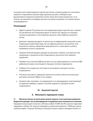 62
поступово) якість адміністрування податків зростатиме, а взаємну довіру між платниками
податків та податковими органами буде відновлено до рівня, необхідного для
функціонування нормальної податкової системи. Якщо вести мову конкретніше, то це
означає, що мораторій на перевірки має бути поступово скасований і не повинен більше
запроваджуватися.
Рекомендації
 Зберегти режим ЄП для фізичних осіб-підприємців першої групи без змін, а режим
ЄП для фізичних осіб-підприємців другої та третьої груп замінити на спрощену
систему оподаткування з застосуванням загальних ставок ПДФО до грошового
потоку.
 Дозволити підприємцям другої та третьої груп на реформованій спрощеній системі
оподаткування здійснювати будь-яку господарську діяльність (за винятком чітко
визначеного переліку заборонених видів діяльності), а також брати на роботу
необмежену кількість працівників.
 Справляти ЄСВ пропорційно доходам за загальними ставками з усіх фізичних осіб-
підприємців у спрощеній системі оподаткування, включаючи їхніх найманих
працівників.
 Позбавити всіх платників ПДВ (включаючи тих, що зареєструвались як платники ПДВ
добровільно) права на застосування спрощеної системи оподаткування.
 Позбавити всіх юридичних осіб права на застосування спрощеної системи
оподаткування.
 Розглянути можливість підвищення граничного значення обсягу постачання для
реєстрації платником ПДВ до 2 млн гривень.
 Скасувати (або, принаймні, не продовжувати й не запроваджувати знов) мораторій
на податкові перевірки, зокрема, платників податків на спрощеній системі
оподаткування.
IV. АКЦИЗНИЙ ПОДАТОК
A. Можливість підвищення ставок
96. Протягом кількох останніх років акцизні податки стали важливим джерелом
бюджетних доходів, але за міжнародними стандартами вони залишаються низькими.
Надходження від акцизів становили у 2014 році майже 3% ВВП або 8% сукупних податкових
надходжень (таблиця 16). Сума цих надходжень у реальному вираженні з 2008 року зросла
приблизно вдвічі. І якщо до 2014 року на внутрішні акцизні податки припадало близько ¾
 