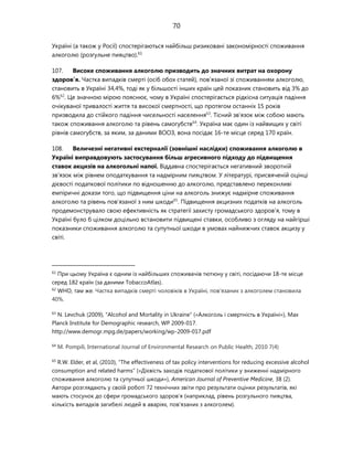 70
Україні (а також у Росії) спостерігаються найбільш ризиковані закономірності споживання
алкоголю (розгульне пияцтво).61
107. Високе споживання алкоголю призводить до значних витрат на охорону
здоров’я. Частка випадків смерті (осіб обох статей), пов'язаної зі споживанням алкоголю,
становить в Україні 34,4%, тоді як у більшості інших країн цей показник становить від 3% до
6%62
. Це значною мірою пояснює, чому в Україні спостерігається рідкісна ситуація падіння
очікуваної тривалості життя та високої смертності, що протягом останніх 15 років
призводила до стійкого падіння чисельності населення63
. Тісний зв'язок між собою мають
також споживання алкоголю та рівень самогубств64
. Україна має один із найвищих у світі
рівнів самогубств, за яким, за даними ВООЗ, вона посідає 16-те місце серед 170 країн.
108. Величезні негативні екстерналії (зовнішні наслідки) споживання алкоголю в
Україні виправдовують застосування більш агресивного підходу до підвищення
ставок акцизів на алкогольні напої. Віддавна спостерігається негативний зворотній
зв'язок між рівнем оподаткування та надмірним пияцтвом. У літературі, присвяченій оцінці
дієвості податкової політики по відношенню до алкоголю, представлено переконливі
емпіричні докази того, що підвищення ціни на алкоголь знижує надмірне споживання
алкоголю та рівень пов'язаної з ним шкоди65
. Підвищення акцизних податків на алкоголь
продемонструвало свою ефективність як стратегії захисту громадського здоров'я, тому в
Україні було б цілком доцільно встановити підвищені ставки, особливо з огляду на найгірші
показники споживання алкоголю та супутньої шкоди в умовах найнижчих ставок акцизу у
світі.
61
При цьому Україна є одним із найбільших споживачів тютюну у світі, посідаючи 18-те місце
серед 182 країн (за даними TobaccoAtlas).
62
WHO, там же. Частка випадків смерті чоловіків в Україні, пов'язаних з алкоголем становила
40%.
63
N. Levchuk (2009), “Alcohol and Mortality in Ukraine” («Алкоголь і смертність в Україні»), Max
Planck Institute for Demographic research, WP 2009-017.
http://www.demogr.mpg.de/papers/working/wp-2009-017.pdf
64
M. Pompili, International Journal of Environmental Research on Public Health, 2010 7(4)
65
R.W. Elder, et al, (2010), “The effectiveness of tax policy interventions for reducing excessive alcohol
consumption and related harms” («Дієвість заходів податкової політики у зниженні надмірного
споживання алкоголю та супутньої шкоди»), American Journal of Preventive Medicine, 38 (2).
Автори розглядають у своїй роботі 72 технічних звіти про результати оцінки результатів, які
мають стосунок до сфери громадського здоров'я (наприклад, рівень розгульного пияцтва,
кількість випадків загибелі людей в аваріях, пов'язаних з алкоголем).
 