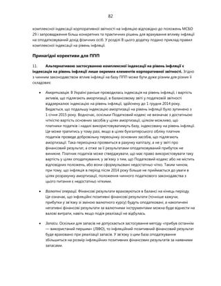 82
комплексної індексації корпоративної звітності на інфляцію відповідно до положень МСБО
29 і запровадження більш конкретних та практичних рішень для врахування впливу інфляції
на оподатковуваний дохід фізичних осіб. У розділі B цього додатку подано приклад правил
комплексної індексації на рівень інфляції.
Принагідні корективи для ППП
11. Альтернативою застосуванню комплексної індексації на рівень інфляції є
індексація на рівень інфляції лише окремих елементів корпоративної звітності. Згідно
з чинним законодавством вплив інфляції на базу ППП може бути дуже різним для різних її
складових:
 Амортизація. В Україні раніше проводилась індексація на рівень інфляції, і вартість
активів, що підлягають амортизації, в балансовому звіті у податковій звітності
віддзеркалює індексацію на рівень інфляції, здійснену до 1 грудня 2014 року.
Видається, що подальшу індексацію амортизації на рівень інфляції було зупинено з
1 січня 2015 року. Водночас, оскільки Податковий кодекс не визначає з достатньою
чіткістю вартість основних засобів у цілях амортизації, цілком можливо, що
платники податків і надалі використовуватимуть базу, індексовану на рівень інфляції.
Це може трапитись у тому разі, якщо в цілях бухгалтерського обліку платник
податків проведе добровільну переоцінку основних засобів, що підлягають
амортизації. Така переоцінка проявиться в рахунку капіталу, а не у звіті про
фінансовий результат, а отже за її результатами оподатковуваний прибуток не
виникне. Платник податків може стверджувати, що має право використовувати таку
вартість у цілях оподаткування, у зв'язку з тим, що Податковий кодекс або не містить
відповідних положень, або вони сформульовані недостатньо чітко. Таким чином,
при тому, що інфляція в період після 2014 року більше не приймається до уваги в
цілях розрахунку амортизації, положення чинного податкового законодавства з
цього питання є недостатньо чіткими.
 Валютні операції. Фінансові результати враховуються в балансі на кінець періоду.
Це означає, що інфляційні позитивні фінансові результати (точніше кажучи,
прибутки у зв'язку зі зміною валютного курсу) будуть оподатковані, а накопичені
негативні фінансові результати за валютними інструментами можна буде віднести на
валові витрати, навіть якщо подія реалізації не відбулась.
 Запаси. Оскільки для запасів не допускається застосування методу «прибув останнім
— використаний першим» (ЛІФО), то інфляційний позитивний фінансовий результат
буде враховано при реалізації запасів. У зв'язку з цим база оподаткування
збільшиться на розмір інфляційних позитивних фінансових результатів за наявними
запасами.
 